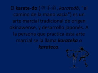 El karate-do (空手道, karatedō, "el
 camino de la mano vacía") es un
 arte marcial tradicional de origen
okinawense, y desarrollo japonés. A
 la persona que practica esta arte
   marcial se la llama karateka o
             karateca.
 