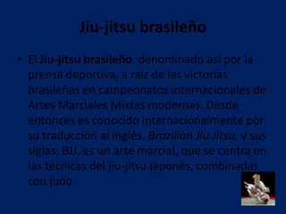 Jiu-jitsu brasileño
• El Jiu-jitsu brasileño, denominado así por la
  prensa deportiva, a raíz de las victorias
  brasileñas en campeonatos internacionales de
  Artes Marciales Mixtas modernas. Desde
  entonces es conocido internacionalmente por
  su traducción al inglés, Brazilian Jiu Jitsu, y sus
  siglas: BJJ, es un arte marcial, que se centra en
  las técnicas del jiu-jitsu japonés, combinadas
  con judo
 