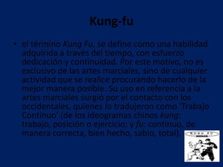 Kung-fu
• el término Kung Fu, se define como una habilidad
  adquirida a través del tiempo, con esfuerzo
  dedicación y continuidad. Por este motivo, no es
  exclusivo de las artes marciales, sino de cualquier
  actividad que se realice procurando hacerlo de la
  mejor manera posible. Su uso en referencia a la
  artes marciales surgió por el contacto con los
  occidentales, quienes lo tradujeron como 'Trabajo
  Continuo' (de los ideogramas chinos kung:
  trabajo, posición o ejercicio; y fu: continuo, de
  manera correcta, bien hecho, sabio, total).
 