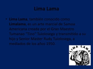 Lima Lama
• Lima Lama, también conocido como
  Limalama, es un arte marcial de Samoa
  Americana creada por el Gran Maestro
  Tumanao "Tino" Tuiolosega y transmitido a su
  hijo y Senior Master Rudy Tuiolosega, a
  mediados de los años 1950.
 