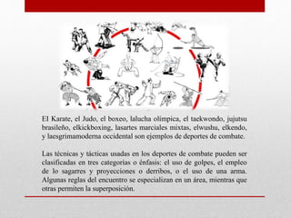 EI Karate, el Judo, el boxeo, lalucha olímpica, el taekwondo, jujutsu
brasileño, elkickboxing, lasartes marciales mixtas, elwushu, elkendo,
y laesgrimamoderna occidental son ejemplos de deportes de combate.
Las técnicas y tácticas usadas en los deportes de combate pueden ser
clasificadas en tres categorías o énfasis: el uso de golpes, el empleo
de lo sagarres y proyecciones o derribos, o el uso de una arma.
Algunas reglas del encuentro se especializan en un área, mientras que
otras permiten la superposición.
 