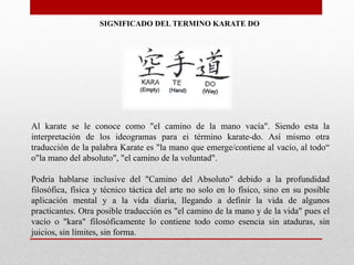 SIGNIFICADO DEL TERMINO KARATE DO
Al karate se le conoce como "el camino de la mano vacía". Siendo esta la
interpretación de los ideogramas para ei término karate-do. Así mismo otra
traducción de la palabra Karate es "la mano que emerge/contiene al vacío, al todo“
o"la mano del absoluto", "el camino de la voluntad".
Podría hablarse inclusive del "Camino del Absoluto" debido a la profundidad
filosófica, física y técnico táctica del arte no solo en lo físico, sino en su posible
aplicación mental y a la vida diaria, llegando a definir la vida de algunos
practicantes. Otra posible traducción es "el camino de la mano y de la vida" pues el
vacío o "kara" filosóficamente lo contiene todo como esencia sin ataduras, sin
juicios, sin límites, sin forma.
 