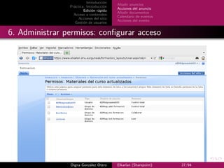Introducción
                                          Añadir anuncios
                Práctica: Introducción
                                          Acciones del anuncio
                        Edición rápida
                                          Añadir documentos
                  Acceso a contenidos
                                          Calendario de eventos
                     Acciones del sitio
                                          Acciones del evento
                   Gestión de usuarios


6. Administrar permisos: conﬁgurar acceso




                Digna González Otero      Elkarlan (Sharepoint)   27/94
 