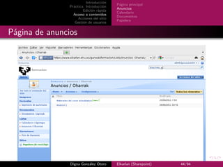 Introducción
                                          Página principal
                Práctica: Introducción
                                          Anuncios
                        Edición rápida
                                          Calendario
                  Acceso a contenidos
                                          Documentos
                     Acciones del sitio
                                          Papelera
                   Gestión de usuarios


Página de anuncios




                Digna González Otero      Elkarlan (Sharepoint)   44/94
 