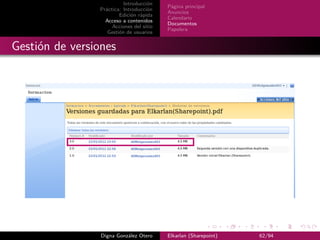 Introducción
                                          Página principal
                Práctica: Introducción
                                          Anuncios
                        Edición rápida
                                          Calendario
                  Acceso a contenidos
                                          Documentos
                     Acciones del sitio
                                          Papelera
                   Gestión de usuarios


Gestión de versiones




                 Digna González Otero     Elkarlan (Sharepoint)   62/94
 
