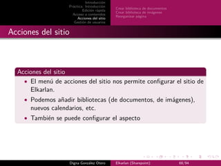 Introducción
                    Práctica: Introducción
                                              Crear biblioteca de documentos
                            Edición rápida
                                              Crear biblioteca de imágenes
                      Acceso a contenidos
                                              Reorganizar página
                         Acciones del sitio
                       Gestión de usuarios


Acciones del sitio



  Acciones del sitio
    • El menú de acciones del sitio nos permite conﬁgurar el sitio de
      Elkarlan.
    • Podemos añadir bibliotecas (de documentos, de imágenes),
      nuevos calendarios, etc.
    • También se puede conﬁgurar el aspecto




                     Digna González Otero     Elkarlan (Sharepoint)            68/94
 