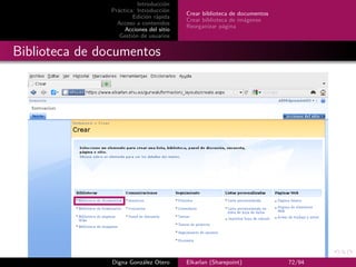Introducción
               Práctica: Introducción
                                         Crear biblioteca de documentos
                       Edición rápida
                                         Crear biblioteca de imágenes
                 Acceso a contenidos
                                         Reorganizar página
                    Acciones del sitio
                  Gestión de usuarios


Biblioteca de documentos




                Digna González Otero     Elkarlan (Sharepoint)            72/94
 