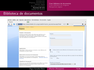 Introducción
               Práctica: Introducción
                                         Crear biblioteca de documentos
                       Edición rápida
                                         Crear biblioteca de imágenes
                 Acceso a contenidos
                                         Reorganizar página
                    Acciones del sitio
                  Gestión de usuarios


Biblioteca de documentos




                Digna González Otero     Elkarlan (Sharepoint)            73/94
 