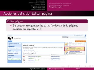 Introducción
                    Práctica: Introducción
                                              Crear biblioteca de documentos
                            Edición rápida
                                              Crear biblioteca de imágenes
                      Acceso a contenidos
                                              Reorganizar página
                         Acciones del sitio
                       Gestión de usuarios


Acciones del sitio: Editar página

  Editar página
    • Se pueden reorganizar las cajas (widgets) de la página,
      cambiar su aspecto, etc.




                    Digna González Otero      Elkarlan (Sharepoint)            78/94
 