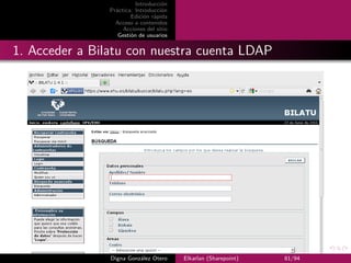 Introducción
                Práctica: Introducción
                        Edición rápida
                  Acceso a contenidos
                     Acciones del sitio
                   Gestión de usuarios


1. Acceder a Bilatu con nuestra cuenta LDAP




                Digna González Otero      Elkarlan (Sharepoint)   81/94
 