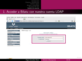 Introducción
                Práctica: Introducción
                        Edición rápida
                  Acceso a contenidos
                     Acciones del sitio
                   Gestión de usuarios


1. Acceder a Bilatu con nuestra cuenta LDAP




                Digna González Otero      Elkarlan (Sharepoint)   83/94
 