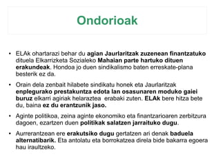 Ondorioak 
● ELAk ohartarazi behar du agian Jaurlaritzak zuzenean finantzatuko 
dituela Elkarrizketa Sozialeko Mahaian parte hartuko dituen 
erakundeak. Hondoa jo duen sindikalismo baten erreskate-plana 
besterik ez da. 
● Orain dela zenbait hilabete sindikatu honek eta Jaurlaritzak 
enplegurako prestakuntza edota lan osasunaren moduko gaiei 
buruz elkarri agiriak helaraztea erabaki zuten. ELAk bere hitza bete 
du, baina ez du erantzunik jaso. 
● Aginte politikoa, zeina aginte ekonomiko eta finantzarioaren zerbitzura 
dagoen, ezartzen duen politikak salatzen jarraituko dugu. 
● Aurrerantzean ere erakutsiko dugu gertatzen ari denak baduela 
alternatibarik. Eta antolatu eta borrokatzea direla bide bakarra egoera 
hau iraultzeko. 
