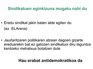 Sindikatuen eginkizuna mugatu nahi du 
● Eredu sindikal jakin baten alde egiten du 
(ez ELArena) 
● Jaurlaritzaren politikaren atzean dagoen gizarte 
ereduarekin bat ez gatozen sindikatuoi diru laguntza 
kentzeko mehatxua botatzen dute 
Hau erabat antidemokratikoa da 
 