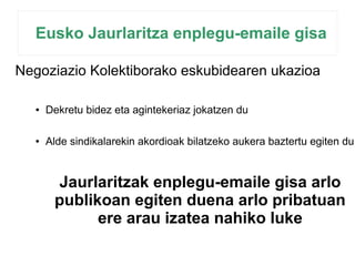 Eusko Jaurlaritza enplegu-emaile gisa 
Negoziazio Kolektiborako eskubidearen ukazioa 
● Dekretu bidez eta agintekeriaz jokatzen du 
● Alde sindikalarekin akordioak bilatzeko aukera baztertu egiten du 
Jaurlaritzak enplegu-emaile gisa arlo 
publikoan egiten duena arlo pribatuan 
ere arau izatea nahiko luke 
 