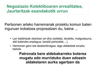 Negoziazio Kolektiboaren errealitatea, 
Jaurlaritzak esandakotik urrun 
Pertsonen arteko harremanak proiektu komun baten 
inguruan kokatzea proposatzen du, baina ... 
● Lan baldintzak okertzen ari dira (soldata, lanaldia, malgutasuna, 
aldi baterako enplegua, lanaldi partzialak,...) 
● Harreman gero eta desberdinagoa, lege aldaketak erraztu 
baitute 
Patronala bere aldebakarreko boterea 
mugatu edo murriztuko duen edozein 
aldaketaren aurka agertzen da 
 