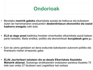 Ondorioak 
● Benetako mamirik gabeko elkarrizketa soziala da helburua eta bultzatzen 
duten lan harremanaren ereduarekin desberdintasun ekonomiko eta sozial 
hazkorra areagotu nahi dute. 
● ELA ez dago prest baldintza horietan oinarritutako elkarrizketa sozial batean 
parte hartzeko. Maila sindikal, politiko eta ekonomikoan burujabeak gara gu. 
● Ezin da ulertu gertatzen ari dena erakunde bakoitzaren autonomi politiko eta 
finantzario mailari erreparatu gabe. 
● ELAk Jaurlaritzari eskatzen dio ez dezala Elkarrizketa Sozialeko 
Mahairik abiarazi. Gutxiengo sindikalarekin eratzearen parekoa litzateke 75 
kide izan ordez 27 lituzkeen sasi Legebiltzar bat sortzea 
 