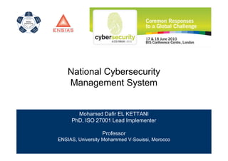 National Cybersecurity
    Management System


       Mohamed Dafir EL KETTANI
     PhD, ISO 27001 Lead Implementer

                  Professor
ENSIAS, University Mohammed V-Souissi, Morocco
 