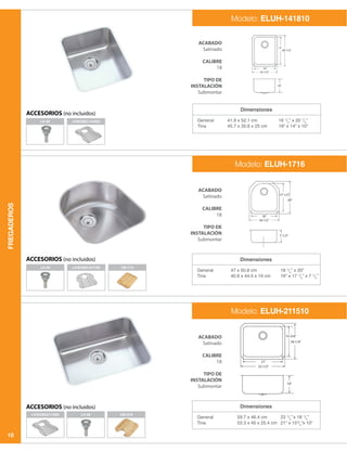 FREGADEROS
10
Dimensiones
General
Tina
41.9 x 52.1 cm
45.7 x 35.6 x 25 cm
16 1
/2
” x 20 1
/2
”
18” x 14” x 10”
LK-99
LK-99
LKWOBG1617SS
LK-99 CB1516
LKWOBG1418SS
CB1713
LKWOBG2115SS
ACABADO
Satinado
CALIBRE
18
TIPO DE
INSTALACIÓN
Submontar
ACABADO
Satinado
CALIBRE
18
TIPO DE
INSTALACIÓN
Submontar
ACABADO
Satinado
CALIBRE
18
TIPO DE
INSTALACIÓN
Submontar
Modelo: ELUH-141810
ACCESORIOS (no incluidos)
ACCESORIOS (no incluidos)
ACCESORIOS (no incluidos)
Dimensiones
Dimensiones
General
Tina
General
Tina
47 x 50.8 cm
40.6 x 44.5 x 19 cm
59.7 x 46.4 cm
53.3 x 40 x 25.4 cm
18 1
/2
” x 20”
16” x 17 1
/2
” x 7 1
/2
”
23 1
/2
” x 18 1
/4
”
21” x 153
/4
”x 10”
Modelo: ELUH-1716
Modelo: ELUH-211510
 