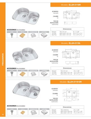 FREGADEROS
12
Dimensiones
General
1ra Tina
2da Tina
79.4 x 51 cm
40.6 x 44.5 x 19.1 cm
29.2 x 38.1 x 19.1 cm
31 1
/4
” x 20”
16” x 171
/2
” x 71
/2
”
111
/2
” x 15” x 71
/2
”
LK-99
LK-99 CB1713 LKWERBSSLKWOBG1617SS
ACABADO
Satinado
CALIBRE
18
TIPO DE
INSTALACIÓN
Submontar
ACABADO
Satinado
CALIBRE
18
TIPO DE
INSTALACIÓN
Submontar
ACABADO
Satinado
CALIBRE
18
TIPO DE
INSTALACIÓN
Submontar
Modelo: ELUH-3119R
ACCESORIOS (no incluidos)
ACCESORIOS (no incluidos)
ACCESORIOS (no incluidos)
Dimensiones
Dimensiones
General
1ra Tina
2da Tina
General
1ra Tina
2da Tina
79.4 x 51 cm
29.2 x 38.1 x 19.1 cm
40.6 x 44.5 x 19.1 cm
79.4 x 50.8 cm
40.6 x 44.5 x 25.4 cm
29.2 x 38.1 x 19.1 cm
311
/4
” x 20”
111
/2
” x 15” x 71
/2
”
16” x 171
/2
x 7 1
/2
”
311
/4
” x 20”
16” x 171
/2
” x 10”
111
/2
” x 15” x 71
/2
”
Modelo: ELUH-3119L
Modelo: ELUH-311910R
LK-99 CB1713
CB1713
LKWERBSS
LKWERBSS
LKWOBG1617SS
LKWOBG1617SS
 