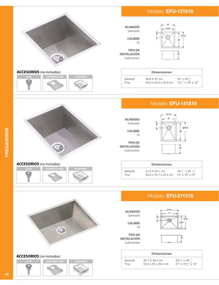FREGADEROS
18
Dimensiones
Dimensiones
Dimensiones
General
Tina
General
Tina
General
Tina
40.6 X 47 cm
34.3 x 40.6 x 25.4 cm
41.9 X 52.1 cm
35.6 x 45.7 x 25.4 cm
59.7 X 46.4 cm
53.3 x 40 x 25.4 cm
16” x 181
/2
”
131
/2
” x 16” x 10”
161
/2
” x 20 1
/2
”
14” x 18” x 10”
231
/2
” x 181
/4
”
21” x 153
/4
” x 10”
LK-99 LKWOBG2115SS LKWERBSS
ACABADO
Satinado
CALIBRE
16
TIPO DE
INSTALACIÓN
Submontar
ACABADO
Satinado
CALIBRE
16
TIPO DE
INSTALACIÓN
Submontar
ACABADO
Satinado
CALIBRE
16
TIPO DE
INSTALACIÓN
Submontar
Modelo: EFU-131610
Modelo: EFU-141810
Modelo: EFU-211510
ACCESORIOS (no incluidos)
ACCESORIOS (no incluidos)
ACCESORIOS (no incluidos)
LK-99
LK-99
LKWOBG1316SS
LKWOBG1418SS
LKWERBSS
LKWERBSS
 