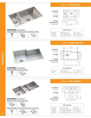 FREGADEROS
20
Dimensiones
Dimensiones
Dimensiones
General
1ra Tina
2da Tina
General
Tina
General
1ra Tina
2da Tina
3ra Tina
81.9 X 46.4 cm
19.1 x 40 x 15.2 cm
53.3 x 40 x 25.4 cm
87.6 x 52.1 cm
81.3 x 45.7 x 25.4 cm
101.6 x 52.1 cm
35.6 x 45.7 x 25.4 cm
19.1 x 40.6 x 15.2 cm
34.3 x 40.6 x 25.4 cm
321
/4
” x 181
/4
”
71
/2
” x 153
/4
” x 6”
21” x 153
/4
” x 10”
341
/2
” x 20 1
/2
”
32” x 18” x 10”
40” x 201
/2
”
14” x 18” x 10”
71
/2
” x 16” x 6”
131
/2
” x 16” x 10”
ACABADO
Satinado
CALIBRE
16
TIPO DE
INSTALACIÓN
Submontar
ACABADO
Satinado
CALIBRE
16
TIPO DE
INSTALACIÓN
Submontar
ACABADO
Satinado
CALIBRE
16
TIPO DE
INSTALACIÓN
Submontar
Modelo: EFU-321910
Modelo: EFUS-342110R
Modelo: EFU-402010
ACCESORIOS (no incluidos)
ACCESORIOS (no incluidos)
LK-99
LK-99
LKWRB715SS LKWERBSS
LKWERBSS
LKWERBSS
LK-99 LKWORBG1418SS LKWOBG1316SS
LKWRB715SS
ACCESORIOS (no incluidos)
 