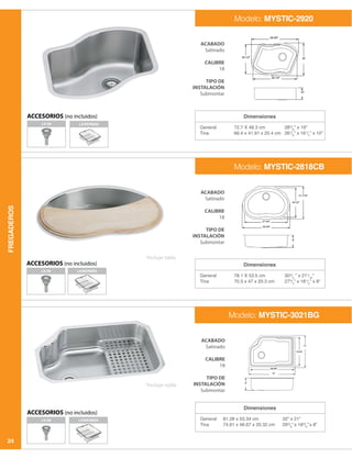 FREGADEROS
24
Dimensiones
Dimensiones
Dimensiones
General
Tina
General
Tina
General
Tina
72.7 X 48.3 cm
66.4 x 41.91 x 25.4 cm
78.1 X 53.5 cm
70.5 x 47 x 20.3 cm
81.28 x 53.34 cm
74.61 x 46.67 x 20.32 cm
285
/8
” x 19”
261
/8
” x 161
/2
” x 10”
303
/4
” x 211
/16
”
273
/4
” x 181
/2
” x 8”
32” x 21”
293
/8
” x 183
/8
” x 8”
ACABADO
Satinado
CALIBRE
18
TIPO DE
INSTALACIÓN
Submontar
ACABADO
Satinado
CALIBRE
18
TIPO DE
INSTALACIÓN
Submontar
ACABADO
Satinado
CALIBRE
18
TIPO DE
INSTALACIÓN
Submontar
Modelo: MYSTIC-2920
Modelo: MYSTIC-2818CB
Modelo: MYSTIC-3021BG
ACCESORIOS (no incluidos)
ACCESORIOS (no incluidos)
*Incluye tabla.
*Incluye rejilla.
LK-99
LK-99
LKWERBSS
LKWERBSS
LKWERBSSLK-99
ACCESORIOS (no incluidos)
 