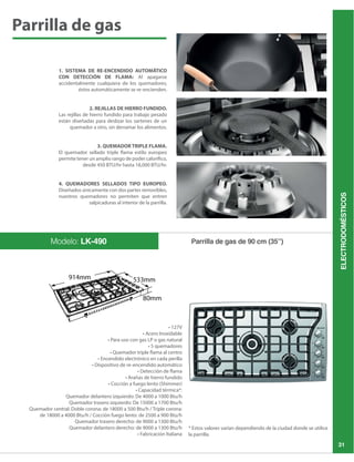 ELECTRODOMÉSTICOS
31
1. SISTEMA DE RE-ENCENDIDO AUTOMÁTICO
CON DETECCIÓN DE FLAMA: Al apagarse
accidentalmente cualquiera de los quemadores,
éstos automáticamente se re-encienden.
2. REJILLAS DE HIERRO FUNDIDO.
Las rejillas de hierro fundido para trabajo pesado
están diseñadas para deslizar los sartenes de un
quemador a otro, sin derramar los alimentos.
3. QUEMADOR TRIPLE FLAMA.
El quemador sellado triple flama estilo europeo
permite tener un amplio rango de poder calorífico,
4. QUEMADORES SELLADOS TIPO EUROPEO.
Diseñados únicamente con dos partes removibles,
nuestros quemadores no permiten que entren
salpicaduras al interior de la parrilla.
Parrilla de gas de 90 cm (35”)Modelo: LK-490
* Estos valores varían dependiendo de la ciudad donde se utilice
la parrilla.
Parrilla de gas
 