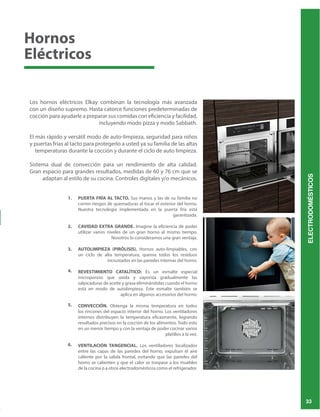 ELECTRODOMÉSTICOS
33
1.
2.
3.
4.
5.
6.
Los hornos eléctricos Elkay combinan la tecnología más avanzada
con un diseño supremo. Hasta catorce funciones predeterminadas de
cocción para ayudarle a preparar sus comidas con eficiencia y facilidad,
incluyendo modo pizza y modo Sabbath.
El más rápido y versátil modo de auto-limpieza, seguridad para niños
y puertas frías al tacto para protegerlo a usted ya su familia de las altas
temperaturas durante la cocción y durante el ciclo de auto limpieza.
Sistema dual de convección para un rendimiento de alta calidad.
PUERTA FRÍA AL TACTO. Sus manos y las de su familia no
corren riesgos de quemaduras al tocar el exterior del horno.
Nuestra tecnología implementada en la puerta fría está
garantizada.
CAVIDAD EXTRA GRANDE. Imagine la eficiencia de poder
utilizar varios niveles de un gran horno al mismo tiempo.
Nosotros lo consideramos una gran ventaja.
AUTOLIMPIEZA (PIRÓLISIS). Hornos auto-limpiables, con
un ciclo de alta temperatura, quema todos los residuos
incrustados en las paredes internas del horno.
REVESTIMIENTO CATALÍTICO: Es un esmalte especial
microporoso que oxida y vaporiza gradualmente las
salpicaduras de aceite y grasa eliminándolas cuando el horno
está en modo de autolimpieza. Este esmalte también se
aplica en algunos accesorios del horno.
CONVECCIÓN. Obtenga la misma temperatura en todos
los rincones del espacio interior del horno. Los ventiladores
internos distribuyen la temperatura eficazmente, logrando
en un menor tiempo y con la ventaja de poder cocinar varios
platillos a la vez.
VENTILACIÓN TANGENCIAL. Los ventiladores localizados
entre las capas de las paredes del horno, expulsan el aire
caliente por la salida frontal, evitando que las paredes del
horno se calienten y que el calor se traspase a los muebles
de la cocina o a otros electrodomésticos como el refrigerador.
Hornos
Eléctricos
 
