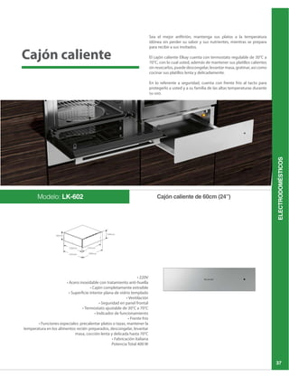 ELECTRODOMÉSTICOS
37
Sea el mejor anfitrión, mantenga sus platos a la temperatura
idónea sin perder su sabor y sus nutrientes, mientras se prepara
para recibir a sus invitados.
sin resecarlos, puede descongelar, levantar masa, gratinar, así como
cocinar sus platillos lenta y delicadamente.
En lo referente a seguridad, cuenta con frente frío al tacto para
protegerlo a usted y a su familia de las altas temperaturas durante
su uso.
Cajón caliente de 60cm (24”)Modelo: LK-602
temperatura en los alimentos recién preparados, descongelar, levantar
Cajón caliente
 