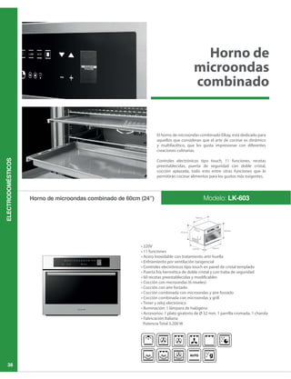 ELECTRODOMÉSTICOS
38
Modelo: LK-603Horno de microondas combinado de 60cm (24”)
El horno de microondas combinado Elkay, está dedicado para
aquellos que consideran que el arte de cocinar es dinámico
y multifacético, que les gusta impresionar con diferentes
creaciones culinarias.
Controles electrónicos tipo touch, 11 funciones, recetas
preestablecidas, puerta de seguridad con doble cristal,
cocción aplazada, todo esto entre otras funciones que le
permitirán cocinar alimentos para los gustos más exigentes.
Horno de
microondas
combinado
 