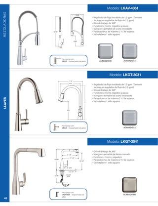 LLAVES
40
MEZCLADORAS
Modelo: LKAV-4061
Modelo: LKGT-3031
Modelo: LKGT-2041
incluye un regulador de flujo de 2.2 gpm)
incluye un regulador de flujo de 2.2 gpm)
Hace juego con:
LK325 – Despachador de jabón
Hace juego con:
LK320 – Despachador de jabón
Hace juego con:
LKGT1054 – Despachador de
jabón
ACABADO CR ACABADO LS
ACABADO LS
ACABADO NK
16”
 