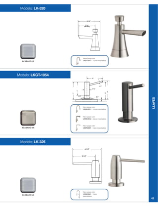 LLAVES
43
Modelo: LK-320
Modelo: LKGT-1054
Modelo: LK-325
Hace juego con:
LKGT3031 – Llave mezcladora
Hace juego con:
LKAV4061 – Llave
mezcladora
Hace juego con:
LKHA2031 – Llave mezcladora
Hace juego con:
LKHA3042 – Llave mezcladora
Hace juego con:
LKGT2041 – Llave mezcladora
ACABADO LS
ACABADO NK
ACABADO LS
 