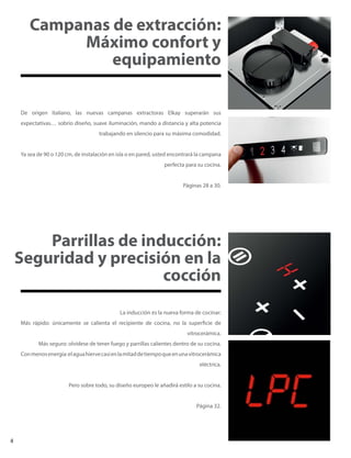 De origen Italiano, las nuevas campanas extractoras Elkay superarán sus
expectativas… sobrio diseño, suave iluminación, mando a distancia y alta potencia
trabajando en silencio para su máxima comodidad.
Ya sea de 90 o 120 cm, de instalación en isla o en pared, usted encontrará la campana
perfecta para su cocina.
Páginas 28 a 30.
Campanas de extracción:
Máximo confort y
equipamiento
Parrillas de inducción:
Seguridad y precisión en la
cocción
La inducción es la nueva forma de cocinar:
Más rápido: únicamente se calienta el recipiente de cocina, no la superficie de
vitrocerámica.
Más seguro: olvídese de tener fuego y parrillas calientes dentro de su cocina.
Conmenosenergía:elaguahiervecasienlamitaddetiempoqueenunavitrocerámica
eléctrica.
Pero sobre todo, su diseño europeo le añadirá estilo a su cocina.
Página 32.
4
 