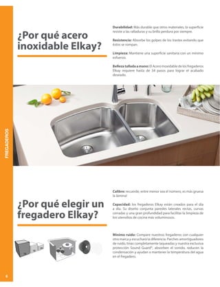 FREGADEROS
6
¿Por qué acero
inoxidable Elkay?
Durabilidad: Más durable que otros materiales, la superficie
resiste a las ralladuras y su brillo perdura por siempre.
Resistencia: Absorbe los golpes de los trastes evitando que
éstos se rompan.
Limpieza: Mantiene una superficie sanitaria con un mínimo
esfuerzo.
Bellezatalladaamano:ElAceroInoxidabledelosfregaderos
Elkay requiere hasta de 34 pasos para lograr el acabado
deseado.
Calibre: recuerde, entre menor sea el número, es más gruesa
la lámina!
Capacidad: los fregaderos Elkay están creados para el día
a día. Su diseño conjunta paredes laterales rectas, curvas
cerradas y una gran profundidad para facilitar la limpieza de
los utensilios de cocina más voluminosos.
Mínimo ruido: Compare nuestros fregaderos con cualquier
otra marca y escuchará la diferencia. Parches amortiguadores
de ruido, tinas completamente laqueadas y nuestra exclusiva
protección Sound Guard®, absorben el sonido, reducen la
condensación y ayudan a mantener la temperatura del agua
en el fregadero.
¿Por qué elegir un
fregadero Elkay?
 