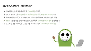 JSON DOCUMENT / RESTFUL API
• 기본적으로 모든 필드를 색인 후 JSON 구조로 저장
• JSON 구조로 인해 모든 레벨의 필드에 접근이 쉽고, 빠른 속도로 검색 가능
• 사전 매핑 없이 JSON 문서 형식으로 데이터를 입력하면 바로 색인 작업 수행
• REST 자원은 색인된 데이터 및 질의, 검색되어 JSON 형식으로 출력된 문서를 의미
• JSON 문서를 URI로 명시, 이 문서를 처리하기 위해 HTTP METHOD 이용
 