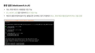 [ elastisearch.in.sh 파일을 수정하여 메모리 사용량 변경 ]
환경 설정 (elasticsearch.in.sh)
• 최소 최대 메모리 사용량을 지정 가능
• ES_HEAP_SIZE를 지정하여 동시 지정 가능
• 메모리 용량 변경에 들어가는 불필요한 오버헤드 방지 차원에서 최소, 최대 메모리를 동일하게 하는 것을 권장
 