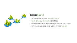 클러스터 (CLUSTER)
• 클러스터는 엘라스틱서치의 가장 큰 시스템 단위
• 하나의 클러스터는 여러 개의 노드로 이루어짐
• 여러 대의 서버가 하나의 클러스터를 구성할 수 있으며 그 반대도 가능
• 같은 클러스터의 이름으로 노드를 실행하는 것만으로 자동 확장
 