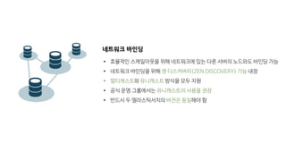 네트워크 바인딩
• 효율적인 스케일아웃을 위해 네트워크에 있는 다른 서버의 노드와도 바인딩 가능
• 네트워크 바인딩을 위해 젠 디스커버리(ZEN DISCOVERY) 기능 내장
• 멀티캐스트와 유니캐스트 방식을 모두 지원
• 공식 운영 그룹에서는 유니캐스트의 사용을 권장
• 반드시 두 엘라스틱서치의 버전은 동일해야 함
 