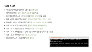 샤드와 복사본
• 샤드는 데이터 검색을 위해 구분되는 최소 단위
• 색인된 데이터는 여러 개의 샤드로 분할돼 저장
• 기본적으로 인덱스당 5개의 샤드와 5개의 복사본으로 분리
• 개수 설정을 제외하면 사용자가 직접 샤드에 접근하는 경우는 없음
• 데이터가 색인돼 저장되는 공간을 최초 샤드(Primary Shard)라 함
• 최초 샤드에 데이터가 색인되면 동일한 수만큼 복사본을 생성
• 최초 샤드가 유실되는 경우 복사본을 최초 샤드로 승격
• 최초 샤드와 복사본은 동시 검색 대상이 되어 성능 향상에 이점이 있음
• 최초 샤드와 복사본은 서로 다른 노드에 저장
• 생성된 인덱스의 샤드 설정은 변경 불가능 [ 샤드와 복사본 수 설정 ]
 