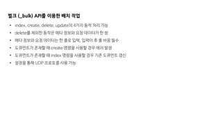 벌크 (_bulk) API를 이용한 배치 작업
• index, create, delete, update의 4가지 동작 처리 가능
• delete를 제외한 동작은 메타 정보와 요청 데이터가 한 쌍
• 메타 정보와 요청 데이터는 한 줄로 입력, 입력이 후 줄 바꿈 필수
• 도큐먼트가 존재할 때 create 명령을 사용할 경우 에러 발생
• 도큐먼트가 존재할 때 index 명령을 사용할 경우 기존 도큐먼트 갱신
• 설정을 통해 UDP 프로토콜 사용 가능
 