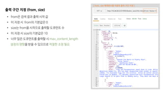 출력 구간 지정 (from, size)
• from은 검색 결과 출력 시작 값
• 미 지정 시 from의 기본값은 0
• size는 from을 시작으로 출력할 도큐먼트 수
• 미 지정 시 size의 기본값은 10
• 너무 많은 도큐먼트를 출력할 시 max_content_length
설정의 영향을 받을 수 있으므로 적절한 조정 필요
[ from, size 매개변수를 이용한 출력 구간 지정 ]
 