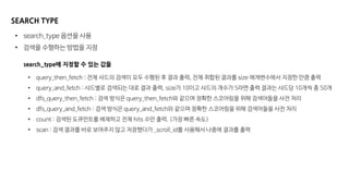SEARCH TYPE
• search_type 옵션을 사용
• 검색을 수행하는 방법을 지정
search_type에 지정할 수 있는 값들
• query_then_fetch : 전체 샤드의 검색이 모두 수행된 후 결과 출력, 전체 취합된 결과를 size 매개변수에서 지정한 만큼 출력
• query_and_fetch : 샤드별로 검색되는 대로 결과 출력, size가 10이고 샤드의 개수가 5라면 출력 결과는 샤드당 10개씩 총 50개
• dfs_query_then_fetch : 검색 방식은 query_then_fetch와 같으며 정확한 스코어링을 위해 검색어들을 사전 처리
• dfs_query_and_fetch : 검색 방식은 query_and_fetch와 같으며 정확한 스코어링을 위해 검색어들을 사전 처리
• count : 검색된 도큐먼트를 배제하고 전체 hits 수만 출력. (가장 빠른 속도)
• scan : 검색 결과를 바로 보여주지 않고 저장했다가 _scroll_id를 사용해서 나중에 결과를 출력
 