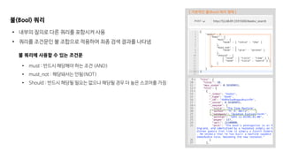 불(Bool) 쿼리
• 내부의 질의로 다른 쿼리를 포함시켜 사용
• 쿼리를 조건문인 불 조합으로 적용하여 최종 검색 결과를 나타냄
불 쿼리에 사용할 수 있는 조건문
• must : 반드시 해당해야 하는 조건 (AND)
• must_not : 해당돼서는 안됨(NOT)
• Should : 반드시 해당될 필요는 없으나 해당될 경우 더 높은 스코어를 가짐
[ 기본적인 불(Bool) 쿼리 형태 ]
 