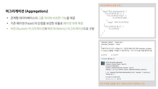 단어 자체로 집합을 의미, 다양한 곳에서 지원하는 구조
어그리게이션 (Aggregations)
• 관계형 데이터베이스의 그룹 처리와 비슷한 기능을 제공
• 기존 페이셋(Facet)의 단점을 보강한 모듈로 페이셋 대체 예정
• 버킷(Bucket) 어그리게이션과 메트릭(Metric) 어그리게이션으로 구분
{
“aggs” (또는 aggregations) : {
“<어그리게이션 명 1>” : {
“<어그리게이션 타입>” : {
…. 어그리게이션 문법 …
}
, “aggs” : 하위 어그리게이션
},
“<어그리게이션 명 2>” : {
… 어그리게이션 …
}
}
}
[ 어그리게이션 문법 구조 ]
 