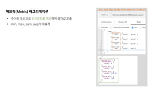 메트릭(Metric) 어그리게이션
• 주어진 조건으로 도큐먼트를 계산하여 결과값 도출
• min, max, sum, avg가 대표적
[ 최소, 최대, 평균, 합계를 구하는 메트릭 어그리게이션 ]
 