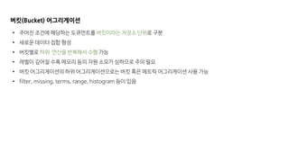 버킷(Bucket) 어그리게이션
• 주어진 조건에 해당하는 도큐먼트를 버킷이라는 저장소 단위로 구분
• 새로운 데이터 집합 형성
• 버킷별로 하위 연산을 반복해서 수행 가능
• 레벨이 깊어질 수록 메모리 등의 자원 소모가 심하므로 주의 필요
• 버킷 어그리게이션의 하위 어그리게이션으로는 버킷 혹은 메트릭 어그리게이션 사용 가능
• filter, missing, terms, range, histogram 등이 있음
 