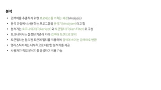 분석
• 검색어를 추출하기 위한 프로세스를 거치는 과정(Analysis)
• 분석 과정에서 사용하는 프로그램을 분석기(Analyzer)라고 함
• 분석기는 토크나이저(Tokenizer)와 토큰필터(Token Filter)로 구성
• 토크나이저는 설정된 기준에 따라 검색어 토큰으로 분리
• 토큰필터는 분리된 토큰에 필터를 적용하여 검색에 쓰이는 검색어로 변환
• 엘라스틱서치는 내부적으로 다양한 분석기를 제공
• 사용자가 직접 분석기를 생성하여 적용 가능
 