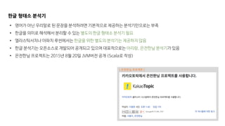 [ 은전한닢 프로젝트 ]
한글 형태소 분석기
• 영어가 아닌 우리말로 된 문장을 분석하려면 기본적으로 제공하는 분석기만으로는 부족
• 한글을 의미로 해석해서 분리할 수 있는 별도의 한글 형태소 분석기 필요
• 엘라스틱서치나 아파치 루씬에서는 한글을 위한 별도의 분석기는 제공하지 않음
• 한글 분석기는 오픈소스로 개발되어 공개되고 있으며 대표적으로는 아리랑, 은전한닢 분석기가 있음
• 은전한닢 프로젝트는 2015년 8월 20일 JVM버전 공개 (Scala로 작성)
 