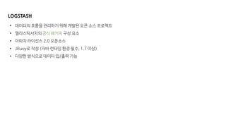 LOGSTASH
• 데이터의 흐름을 관리하기 위해 개발된 오픈 소스 프로젝트
• 엘라스틱서치의 공식 패키지 구성 요소
• 아파치 라이선스 2.0 오픈소스
• JRuvy로 작성 (자바 런타임 환경 필수, 1.7 이상)
• 다양한 방식으로 데이터 입/출력 가능
 