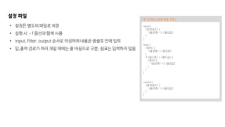 설정 파일
• 설정은 별도의 파일로 저장
• 실행 시 –f 옵션과 함께 사용
• input, filter, output 순서로 작성하며 내용은 중괄호 안에 입력
• 입,출력 경로가 여러 개일 때에는 줄 바꿈으로 구분, 쉼표는 입력하지 않음
input {
<입력경로> {
<옵션명> => <옵션값>
}
}
filter {
<필터> {
<옵션명> > <옵션값>
}
if <필드명> = <필드값> {
<필터> {
<옵션명> => <옵션값>
}
}
}
output {
<출력경로> {
<옵션명> => <옵션값>
}
}
[ 로그스태시 설정 파일 구조 ]
 